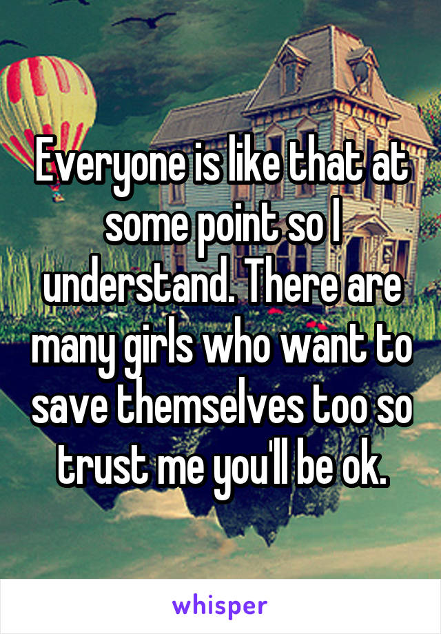 Everyone is like that at some point so I understand. There are many girls who want to save themselves too so trust me you'll be ok.