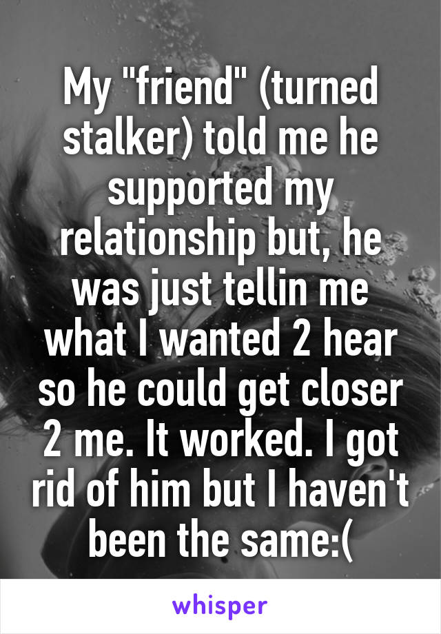 My "friend" (turned stalker) told me he supported my relationship but, he was just tellin me what I wanted 2 hear so he could get closer 2 me. It worked. I got rid of him but I haven't been the same:(