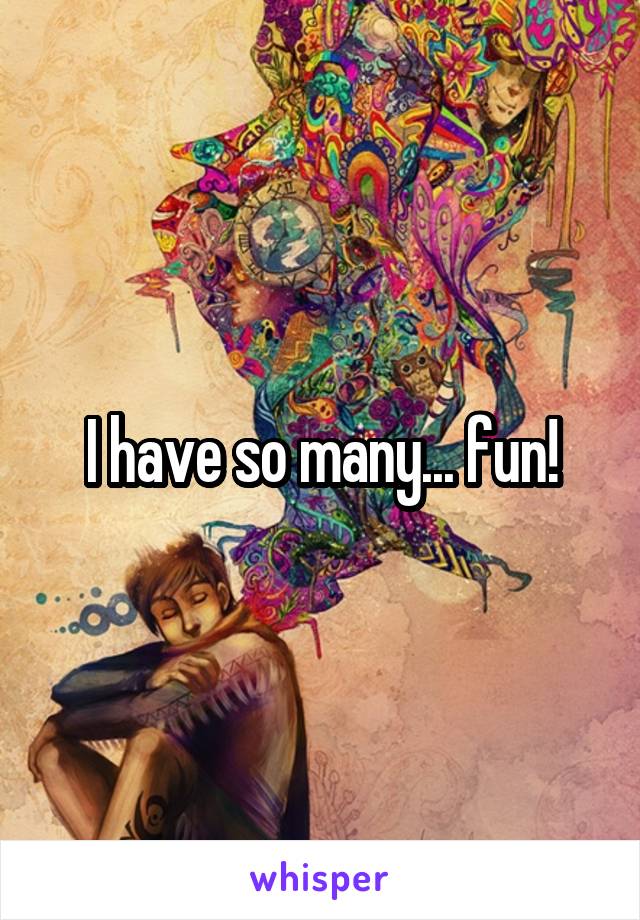 I have so many... fun!