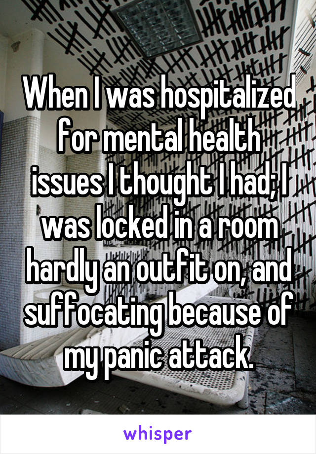 When I was hospitalized for mental health issues I thought I had; I was locked in a room hardly an outfit on, and suffocating because of my panic attack.