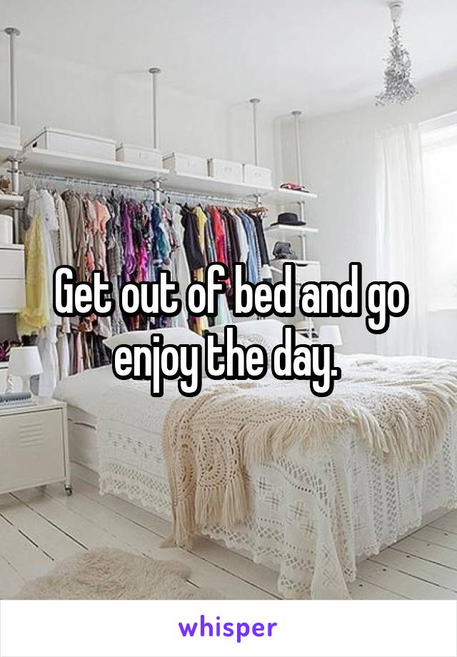 Get out of bed and go enjoy the day. 