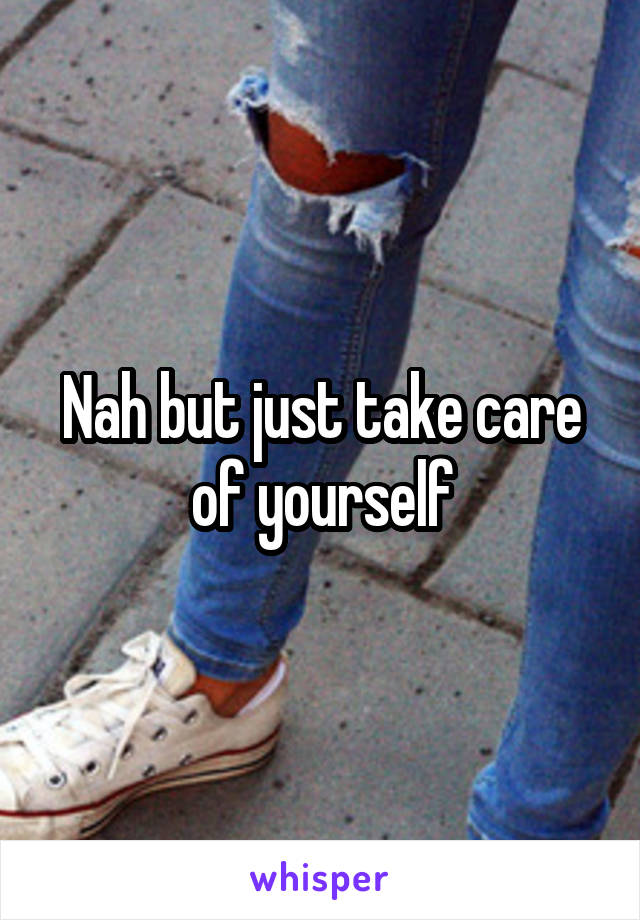 Nah but just take care of yourself