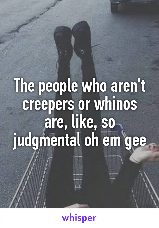 The people who aren't creepers or whinos are, like, so judgmental oh em gee