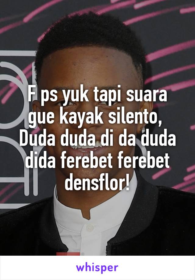 F ps yuk tapi suara gue kayak silento, 
Duda duda di da duda dida ferebet ferebet densflor!