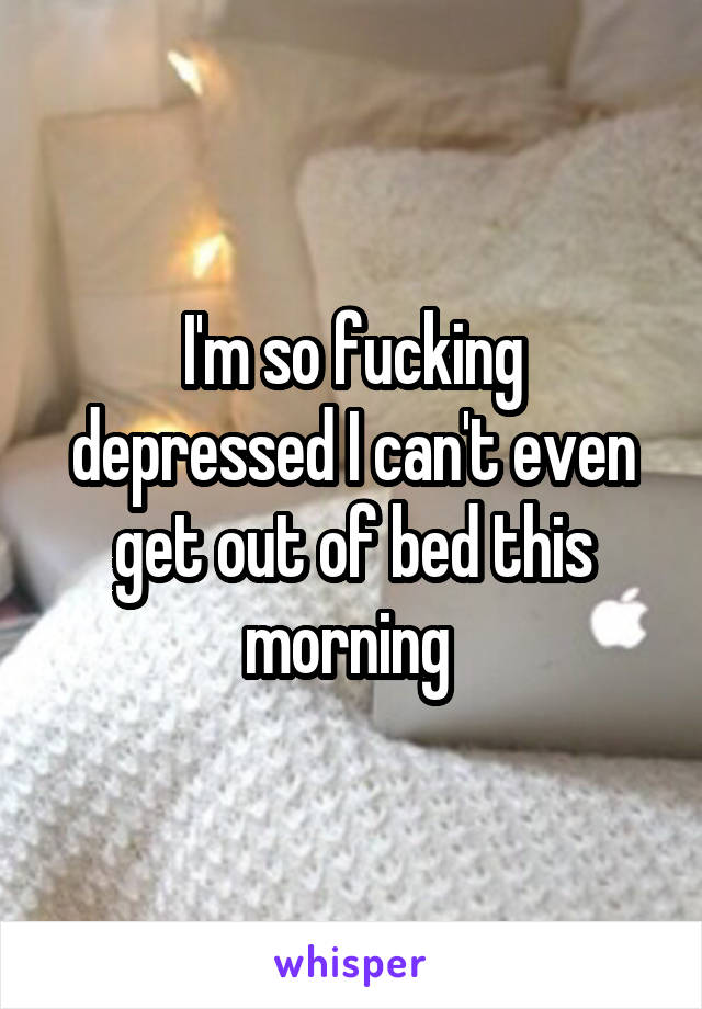 I'm so fucking depressed I can't even get out of bed this morning 