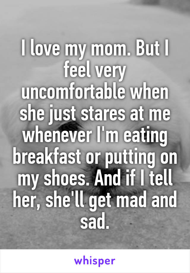 I love my mom. But I feel very uncomfortable when she just stares at me whenever I'm eating breakfast or putting on my shoes. And if I tell her, she'll get mad and sad.