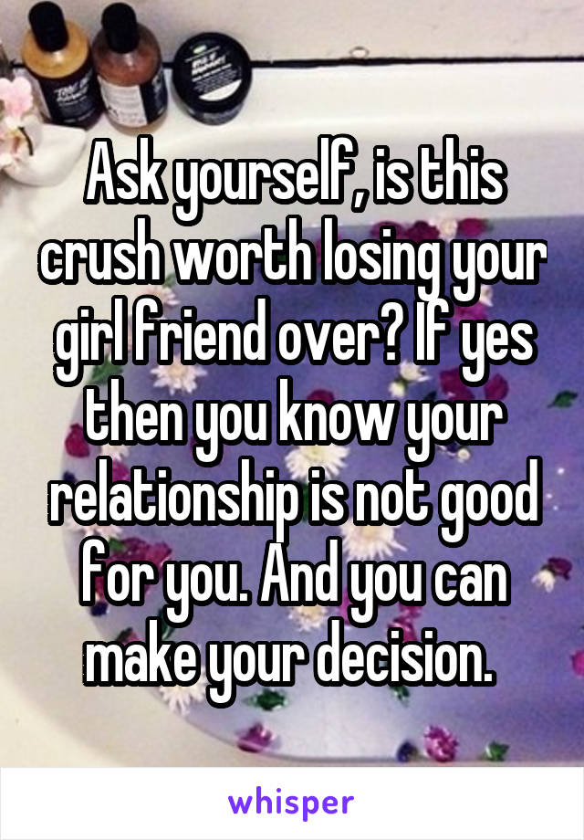 Ask yourself, is this crush worth losing your girl friend over? If yes then you know your relationship is not good for you. And you can make your decision. 