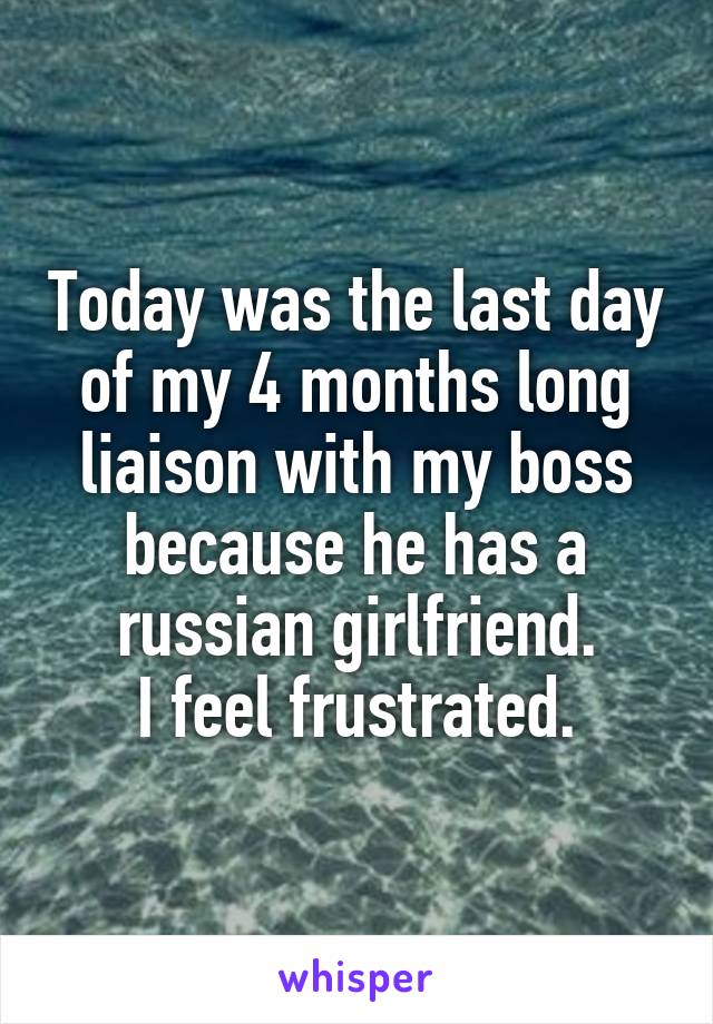 Today was the last day of my 4 months long liaison with my boss because he has a russian girlfriend.
I feel frustrated.