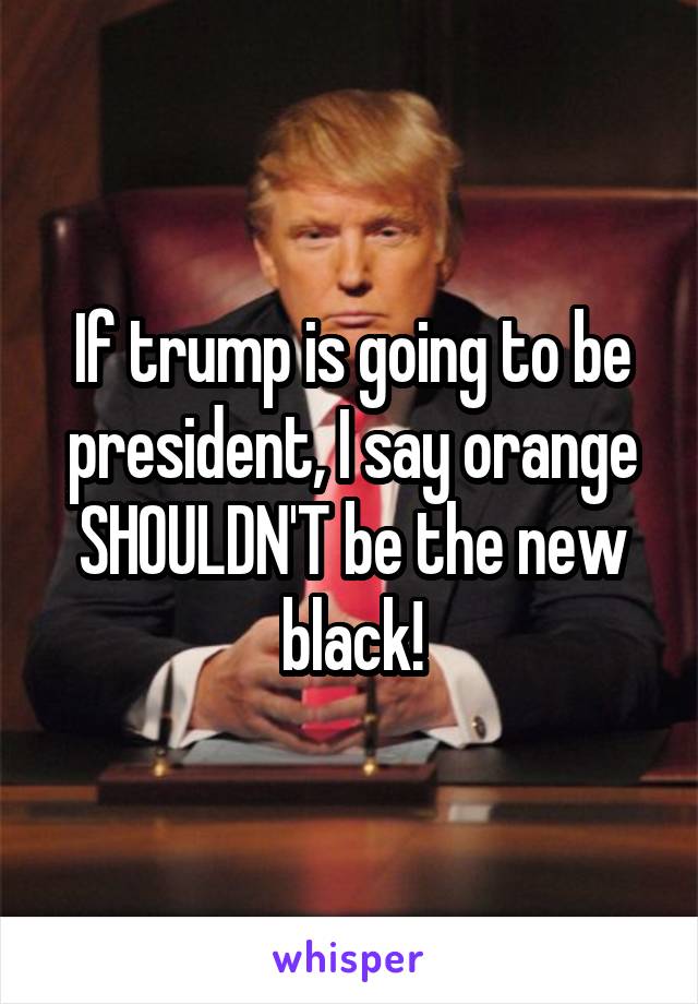 If trump is going to be president, I say orange SHOULDN'T be the new black!