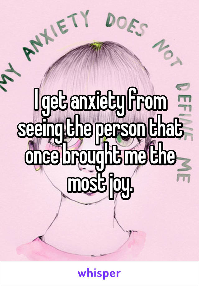 I get anxiety from seeing the person that once brought me the most joy.