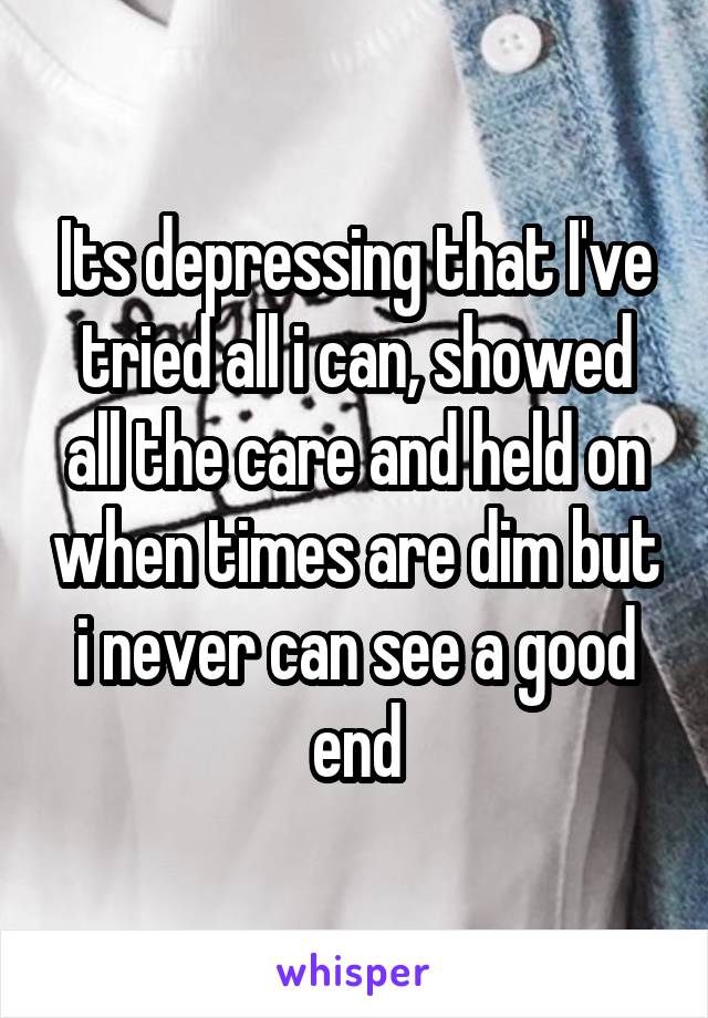 Its depressing that I've tried all i can, showed all the care and held on when times are dim but i never can see a good end