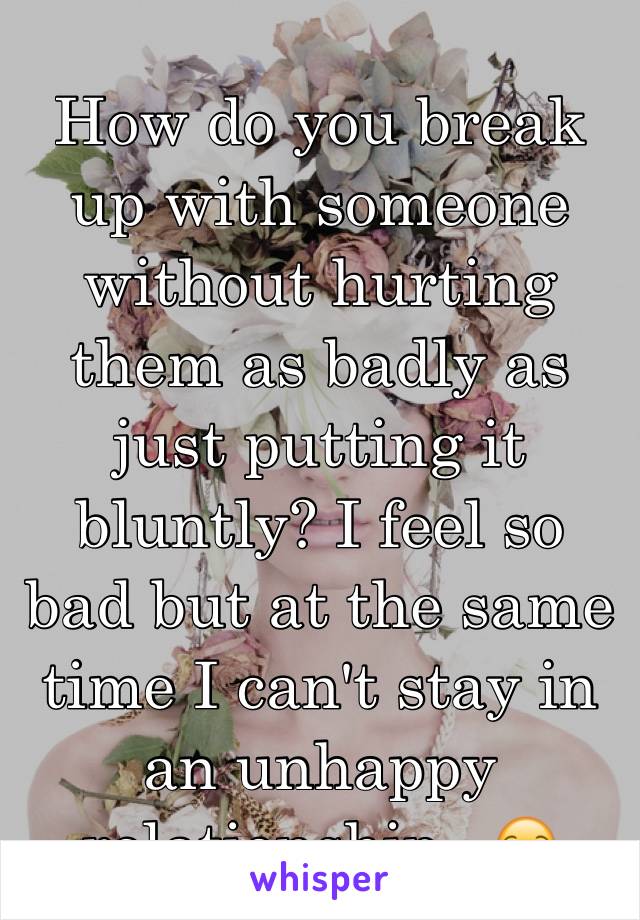 How do you break up with someone without hurting them as badly as just putting it bluntly? I feel so bad but at the same time I can't stay in an unhappy relationship.. 😒