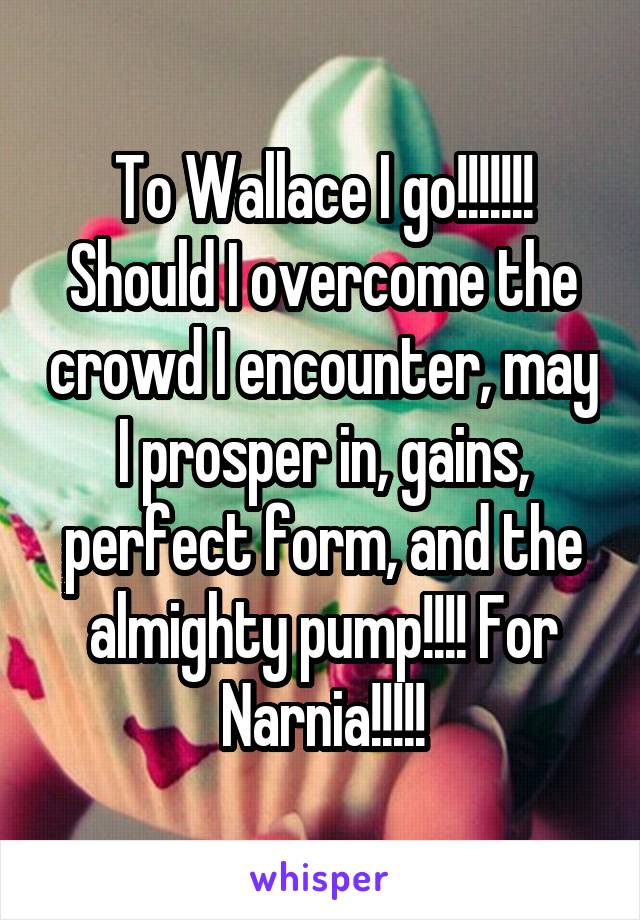 To Wallace I go!!!!!!! Should I overcome the crowd I encounter, may I prosper in, gains, perfect form, and the almighty pump!!!! For Narnia!!!!!