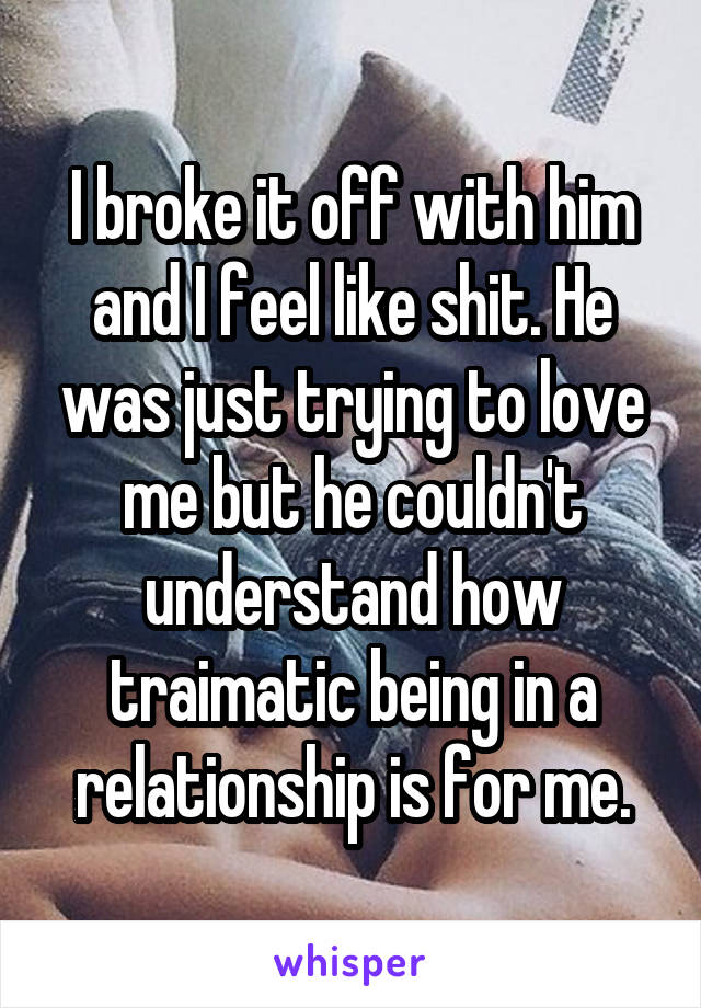 I broke it off with him and I feel like shit. He was just trying to love me but he couldn't understand how traimatic being in a relationship is for me.