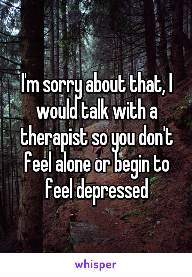 I'm sorry about that, I would talk with a therapist so you don't feel alone or begin to feel depressed