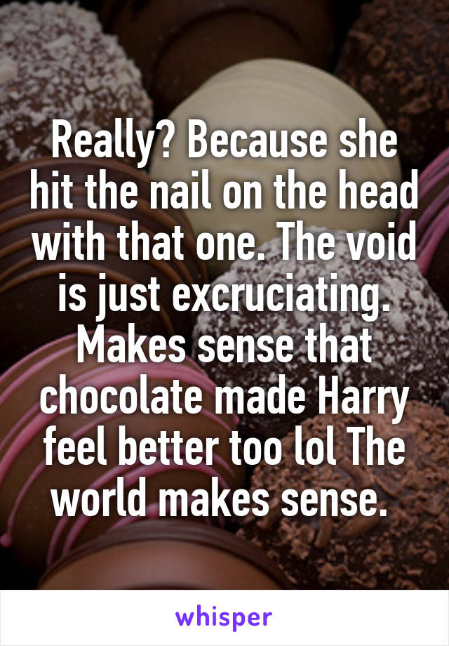 Really? Because she hit the nail on the head with that one. The void is just excruciating. Makes sense that chocolate made Harry feel better too lol The world makes sense. 