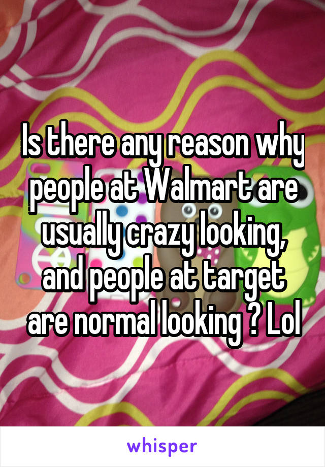 Is there any reason why people at Walmart are usually crazy looking, and people at target are normal looking ? Lol