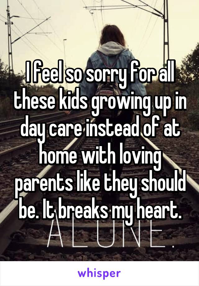 I feel so sorry for all these kids growing up in day care instead of at home with loving parents like they should be. It breaks my heart.