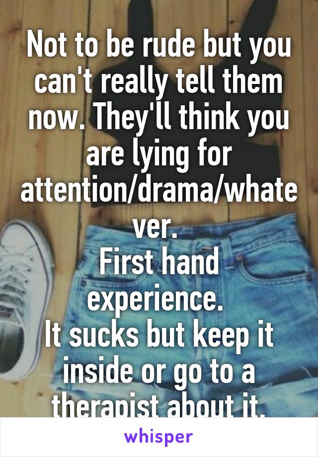 Not to be rude but you can't really tell them now. They'll think you are lying for attention/drama/whatever. 
First hand experience. 
It sucks but keep it inside or go to a therapist about it.