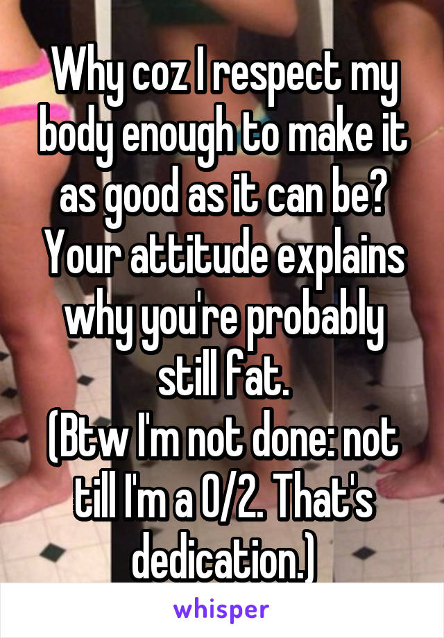 Why coz I respect my body enough to make it as good as it can be?
Your attitude explains why you're probably still fat.
(Btw I'm not done: not till I'm a 0/2. That's dedication.)