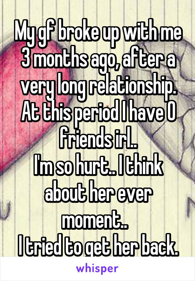 My gf broke up with me 3 months ago, after a very long relationship.
At this period I have 0 friends irl..
I'm so hurt.. I think about her ever moment..  
I tried to get her back.