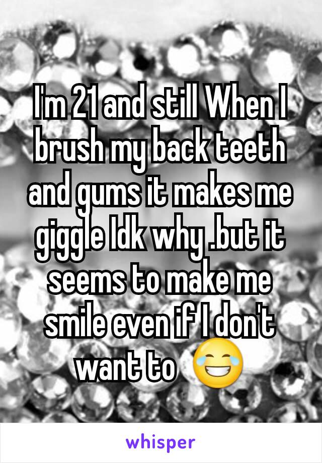 I'm 21 and still When I brush my back teeth and gums it makes me giggle Idk why .but it seems to make me smile even if I don't want to  😂