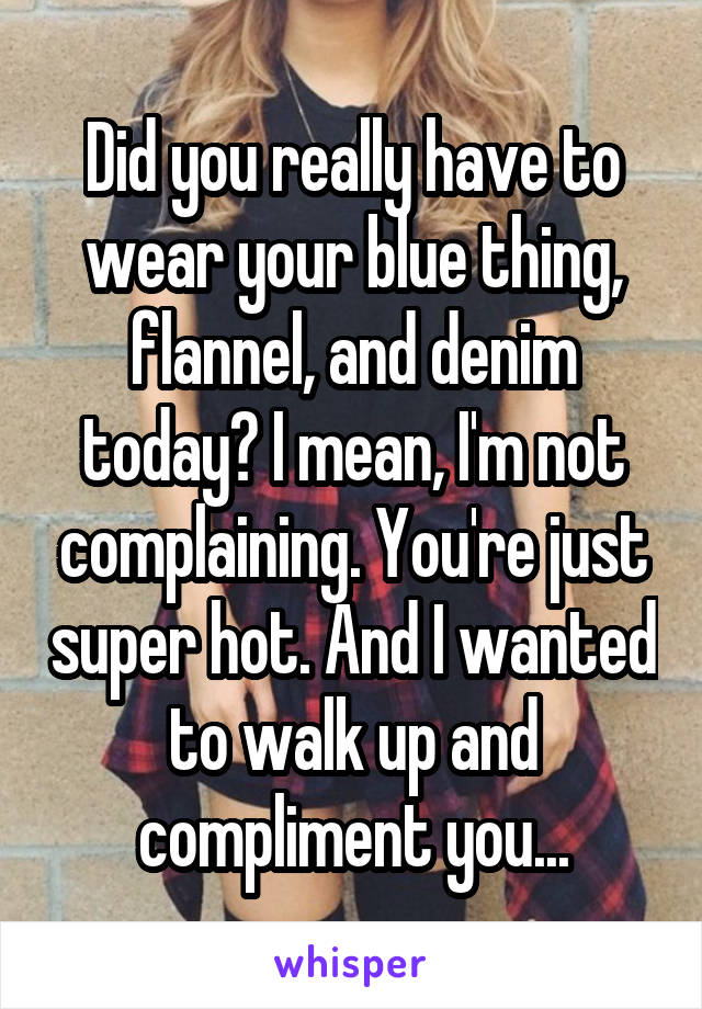 Did you really have to wear your blue thing, flannel, and denim today? I mean, I'm not complaining. You're just super hot. And I wanted to walk up and compliment you...