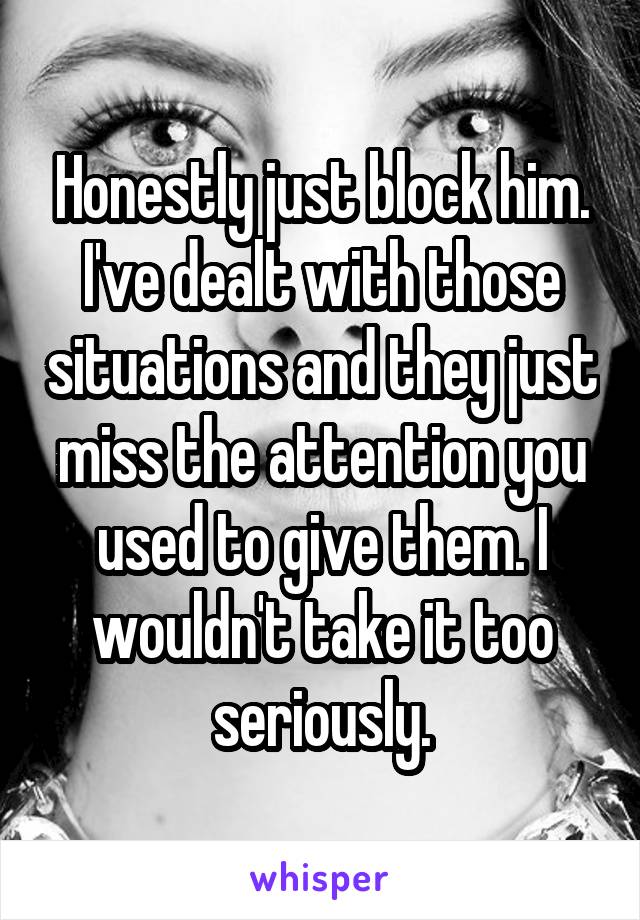 Honestly just block him.
I've dealt with those situations and they just miss the attention you used to give them. I wouldn't take it too seriously.