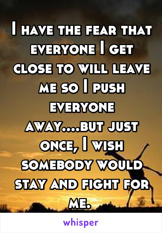 I have the fear that everyone I get close to will leave me so I push everyone away....but just once, I wish somebody would stay and fight for me. 