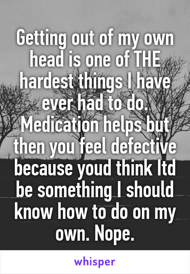 Getting out of my own head is one of THE hardest things I have ever had to do. Medication helps but then you feel defective because youd think Itd be something I should know how to do on my own. Nope.