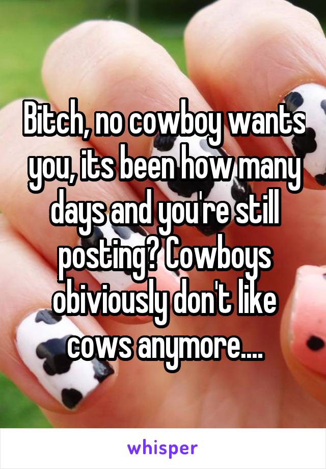 Bitch, no cowboy wants you, its been how many days and you're still posting? Cowboys obiviously don't like cows anymore....