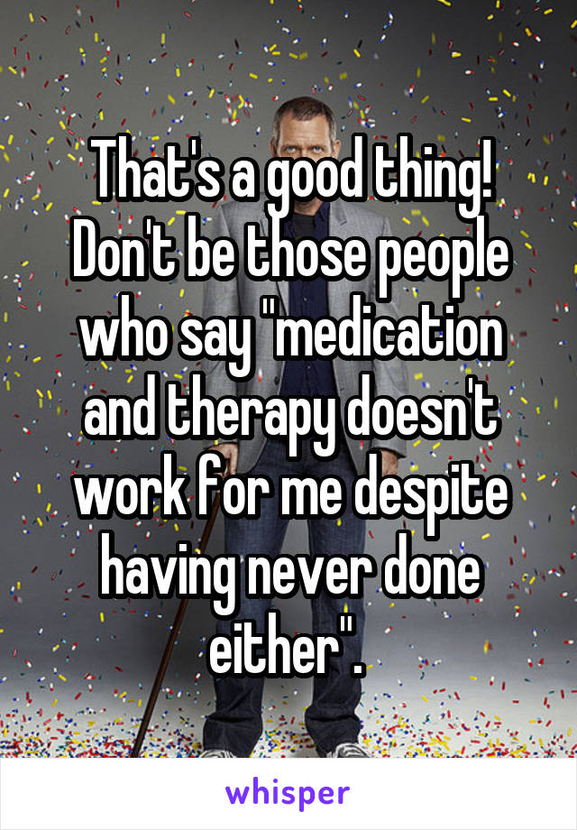 That's a good thing! Don't be those people who say "medication and therapy doesn't work for me despite having never done either". 