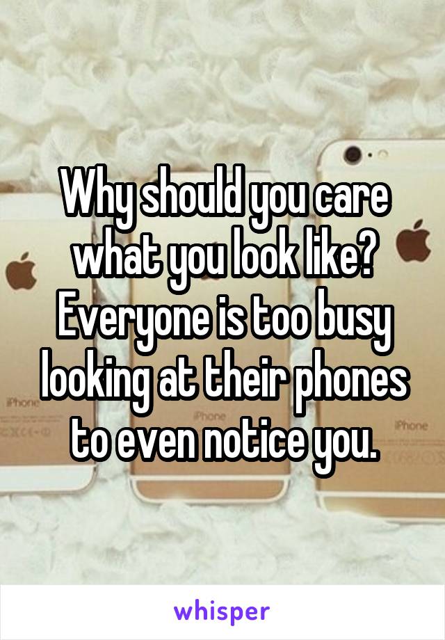 Why should you care what you look like?
Everyone is too busy looking at their phones to even notice you.