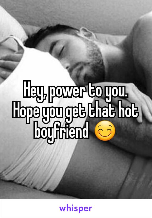 Hey, power to you. Hope you get that hot boyfriend 😊