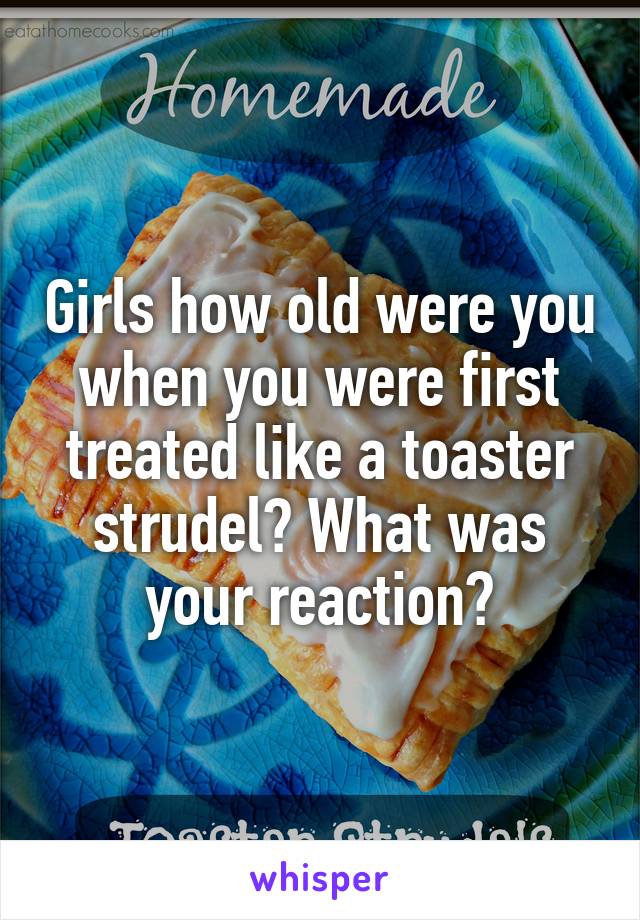 Girls how old were you when you were first treated like a toaster strudel? What was your reaction?