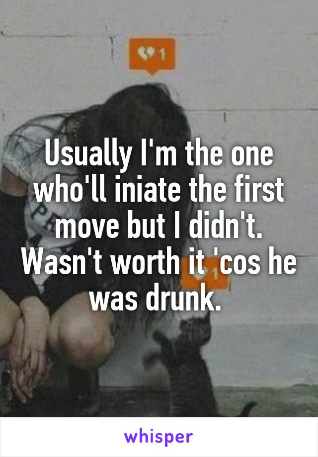 Usually I'm the one who'll iniate the first move but I didn't. Wasn't worth it 'cos he was drunk. 