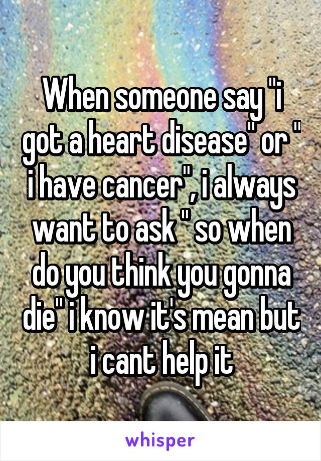 When someone say "i got a heart disease" or " i have cancer", i always want to ask " so when do you think you gonna die" i know it's mean but i cant help it