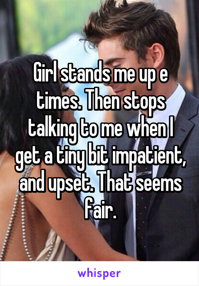 Girl stands me up e times. Then stops talking to me when I get a tiny bit impatient, and upset. That seems fair.