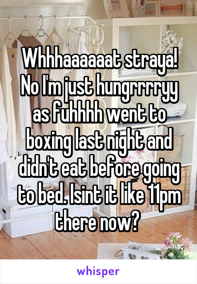 Whhhaaaaaat straya! No I'm just hungrrrryy as fuhhhh went to boxing last night and didn't eat before going to bed. Isint it like 11pm there now? 