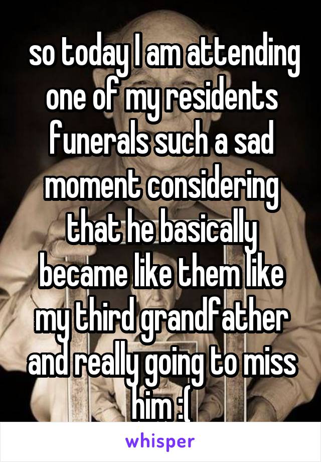  so today I am attending one of my residents funerals such a sad moment considering that he basically became like them like my third grandfather and really going to miss him :(