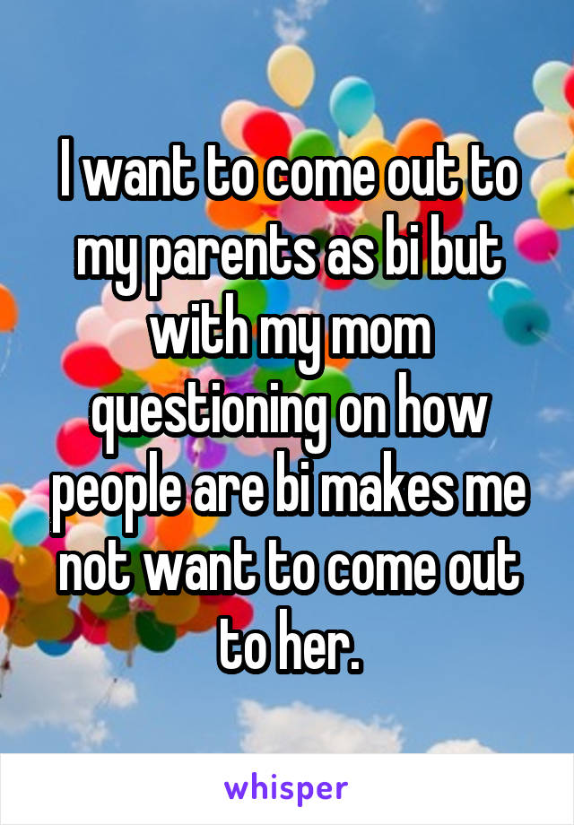 I want to come out to my parents as bi but with my mom questioning on how people are bi makes me not want to come out to her.