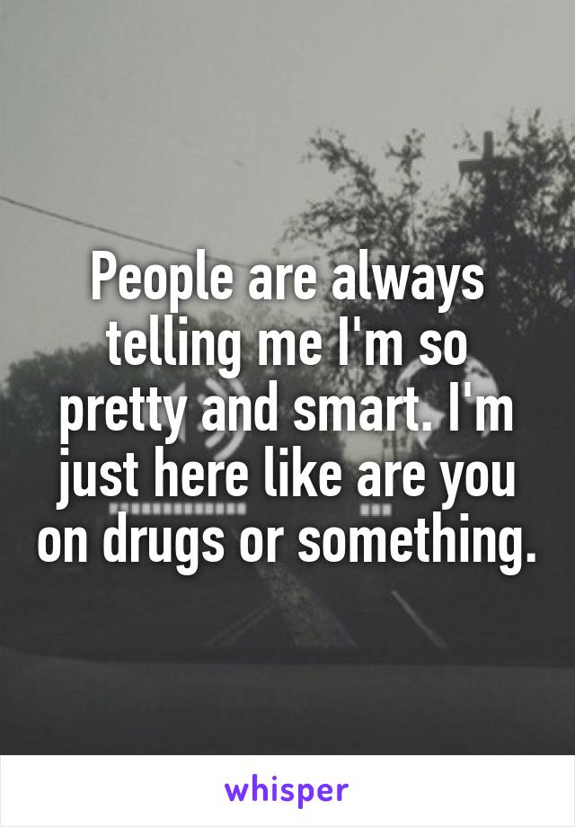 People are always telling me I'm so pretty and smart. I'm just here like are you on drugs or something.