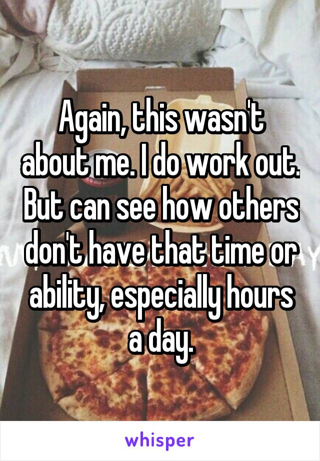 Again, this wasn't about me. I do work out. But can see how others don't have that time or ability, especially hours a day.