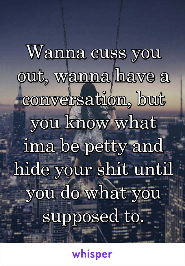 Wanna cuss you out, wanna have a conversation, but you know what ima be petty and hide your shit until you do what you supposed to.