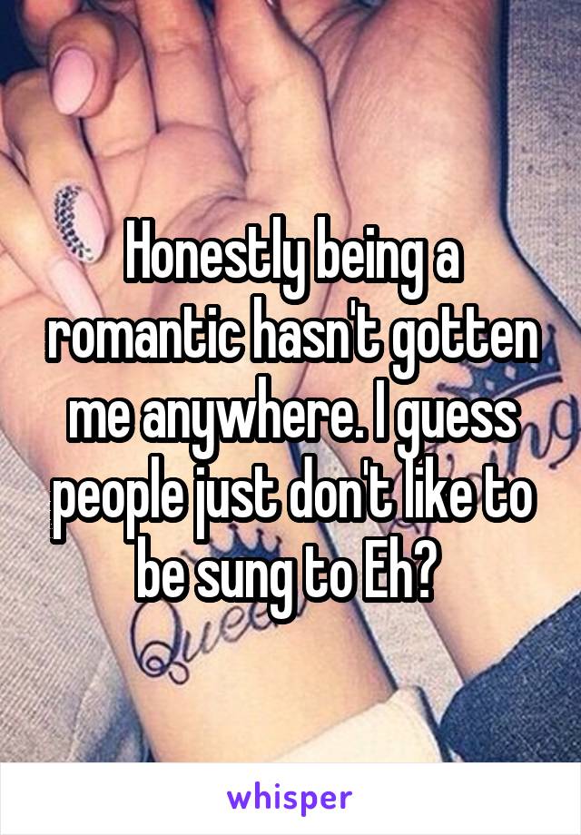 Honestly being a romantic hasn't gotten me anywhere. I guess people just don't like to be sung to Eh? 