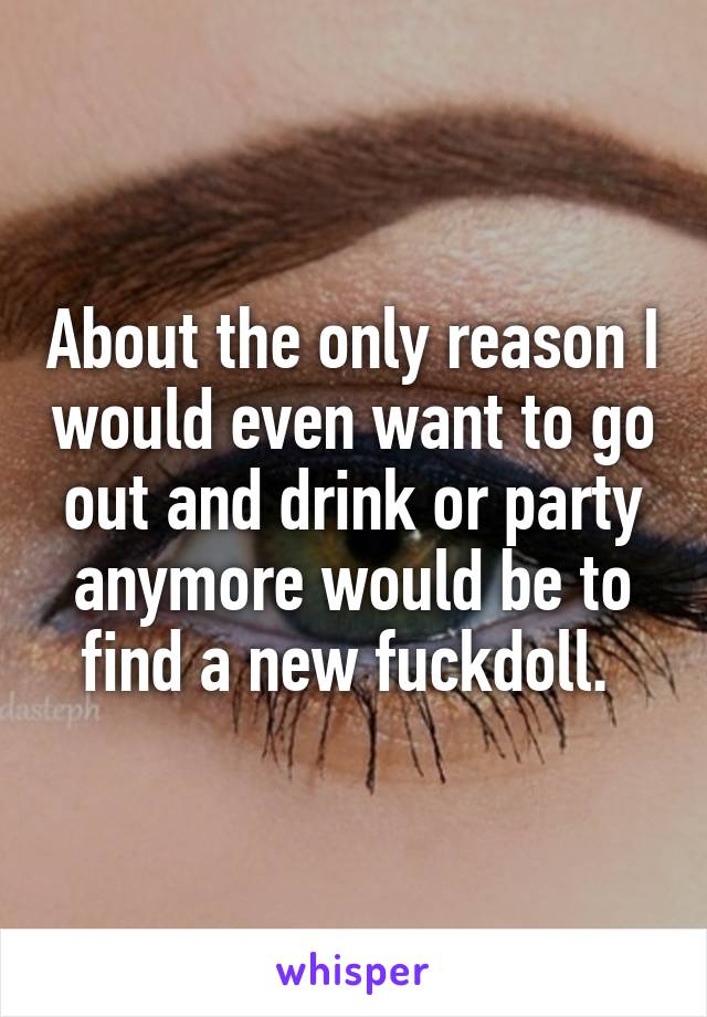 About the only reason I would even want to go out and drink or party anymore would be to find a new fuckdoll. 