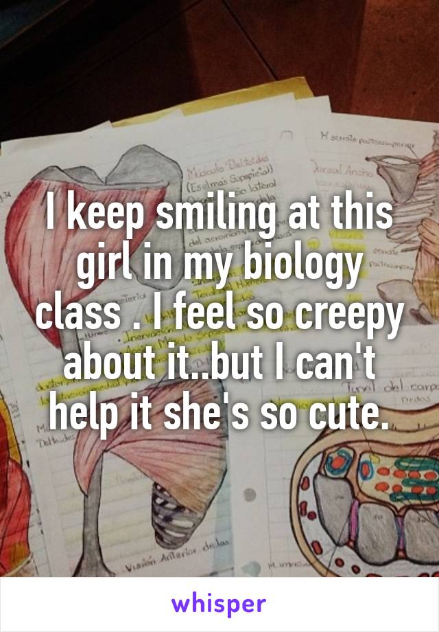 I keep smiling at this girl in my biology class . I feel so creepy about it..but I can't help it she's so cute.