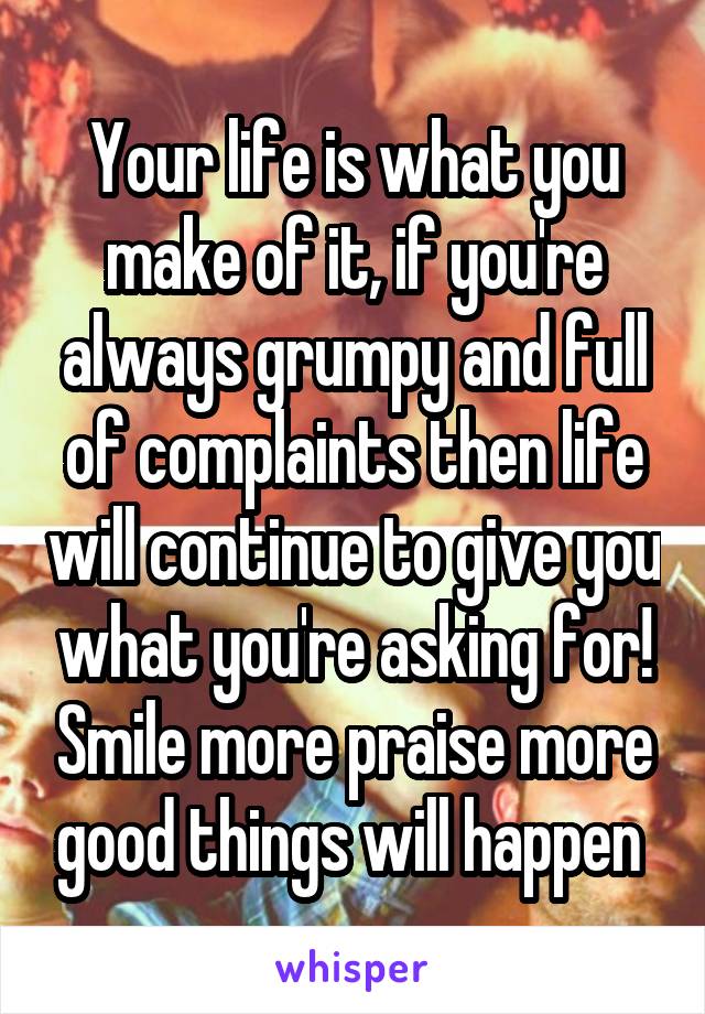 Your life is what you make of it, if you're always grumpy and full of complaints then life will continue to give you what you're asking for! Smile more praise more good things will happen 