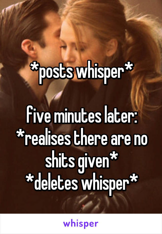 
*posts whisper*

five minutes later:
*realises there are no shits given*
*deletes whisper*