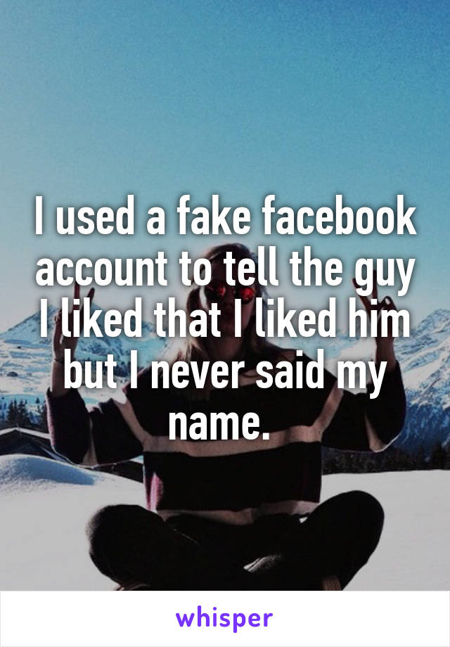 I used a fake facebook account to tell the guy I liked that I liked him but I never said my name. 